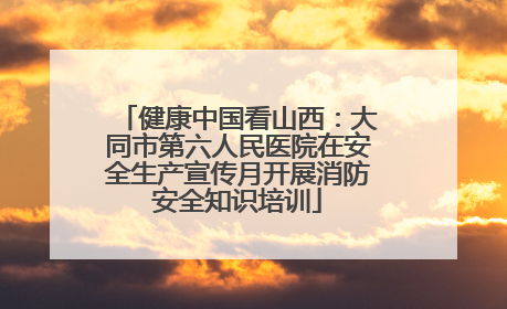 健康中国看山西：大同市第六人民医院在安全生产宣传月开展消防安全知识培训