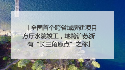 全国首个跨省域房建项目方厅水院竣工，地跨沪苏浙有“长三角原点”之称