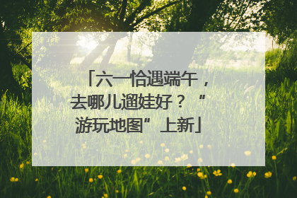 六一恰遇端午，去哪儿遛娃好？“游玩地图”上新