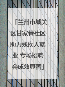 兰州市城关区甘家巷社区助力残疾人就业 专场招聘会成效显著
