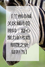 兰州市城关区城市管理局：凝心聚力护考路 细微之处显担当