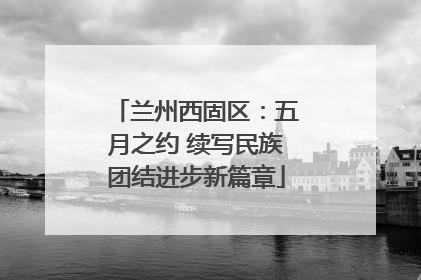 兰州西固区：五月之约 续写民族团结进步新篇章