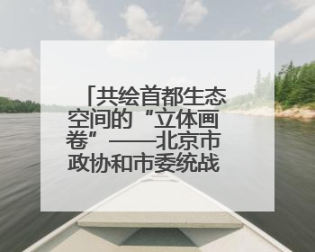 共绘首都生态空间的“立体画卷”——北京市政协和市委统战部聚焦促进绿化彩化美化生态空间建设联合协商议政