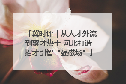 冀时评｜从人才外流到聚才热土 河北打造招才引智“强磁场”