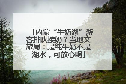 内蒙“牛奶湖”游客排队接奶？当地文旅局：是纯牛奶不是湖水，可放心喝