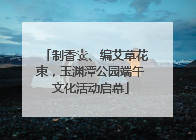 制香囊、编艾草花束，玉渊潭公园端午文化活动启幕