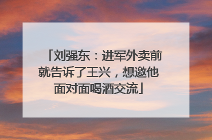 刘强东：进军外卖前就告诉了王兴，想邀他面对面喝酒交流