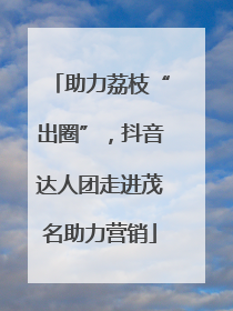助力荔枝“出圈”，抖音达人团走进茂名助力营销