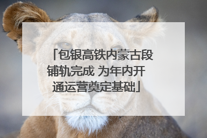 包银高铁内蒙古段铺轨完成 为年内开通运营奠定基础