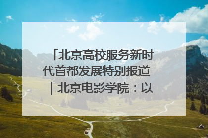 北京高校服务新时代首都发展特别报道｜北京电影学院：以光影为笔 绘就首都高质量发展新画卷