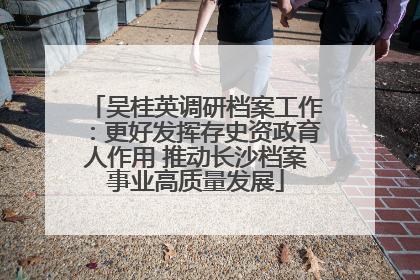 吴桂英调研档案工作：更好发挥存史资政育人作用 推动长沙档案事业高质量发展