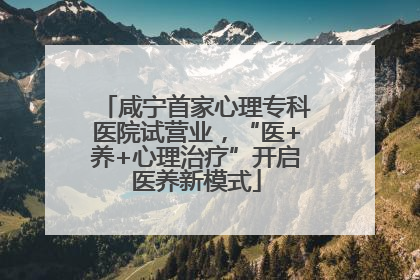咸宁首家心理专科医院试营业，“医+养+心理治疗”开启医养新模式