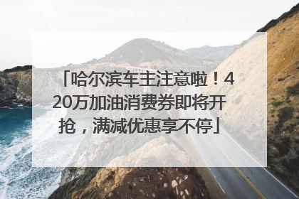 哈尔滨车主注意啦！420万加油消费券即将开抢，满减优惠享不停