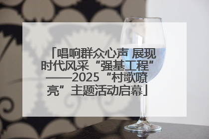 唱响群众心声 展现时代风采“强基工程”——2025“村歌嘹亮”主题活动启幕