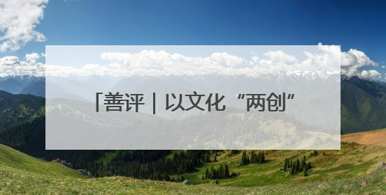 善评｜以文化“两创”点燃乡村振兴新引擎