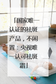 国家唯一认证的祛斑产品，不闲置：央视唯一认可祛斑霜