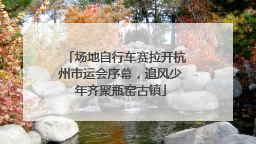 场地自行车赛拉开杭州市运会序幕，追风少年齐聚瓶窑古镇