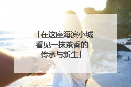 在这座海滨小城 看见一抹茶香的传承与新生