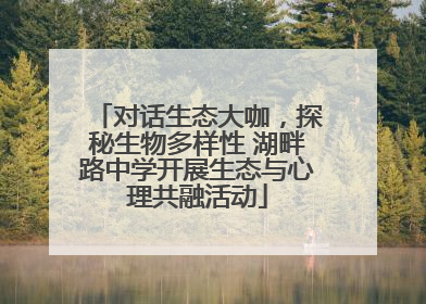 对话生态大咖，探秘生物多样性 湖畔路中学开展生态与心理共融活动