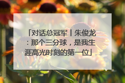 对话总冠军丨朱俊龙：那个三分球，是我生涯高光时刻的第一位
