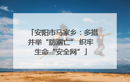 安阳市马家乡：多措并举“防溺亡” 织牢生命“安全网”