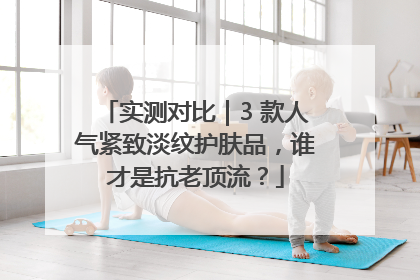 实测对比｜3 款人气紧致淡纹护肤品，谁才是抗老顶流？