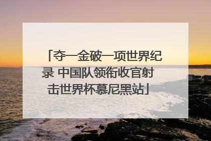 夺一金破一项世界纪录 中国队领衔收官射击世界杯慕尼黑站