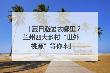 夏日避暑去哪里？兰州四大乡村“世外桃源”等你来