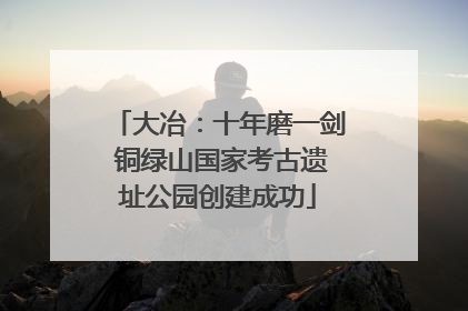 大冶：十年磨一剑 铜绿山国家考古遗址公园创建成功
