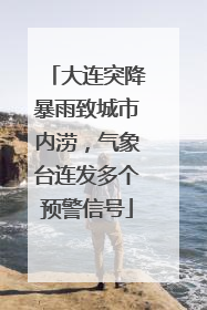 大连突降暴雨致城市内涝，气象台连发多个预警信号