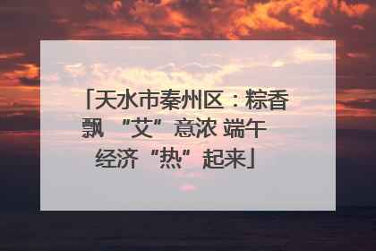 天水市秦州区：粽香飘 “艾”意浓 端午经济“热”起来