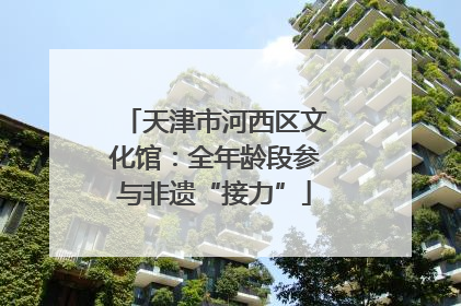 天津市河西区文化馆：全年龄段参与非遗“接力”