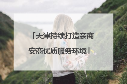 天津持续打造亲商安商优质服务环境