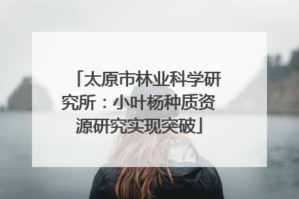 太原市林业科学研究所：小叶杨种质资源研究实现突破