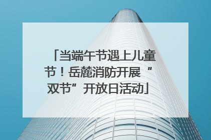 当端午节遇上儿童节！岳麓消防开展“双节”开放日活动