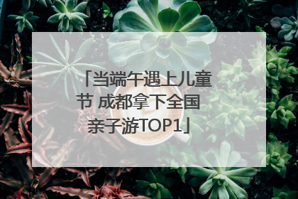 当端午遇上儿童节 成都拿下全国亲子游TOP1