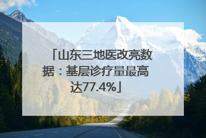 山东三地医改亮数据：基层诊疗量最高达77.4%