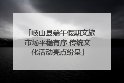 岐山县端午假期文旅市场平稳有序 传统文化活动亮点纷呈