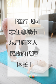 崔行飞同志任聊城市东昌府区人民政府代理区长