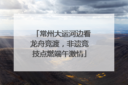 常州大运河边看龙舟竞渡，非遗竞技点燃端午激情