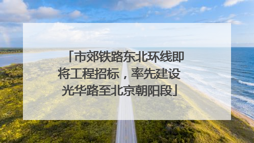 市郊铁路东北环线即将工程招标，率先建设光华路至北京朝阳段