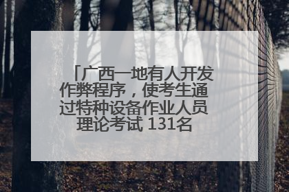 广西一地有人开发作弊程序，使考生通过特种设备作业人员理论考试 131名考生证书被撤销