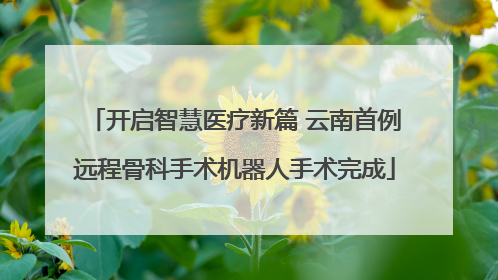 开启智慧医疗新篇 云南首例远程骨科手术机器人手术完成