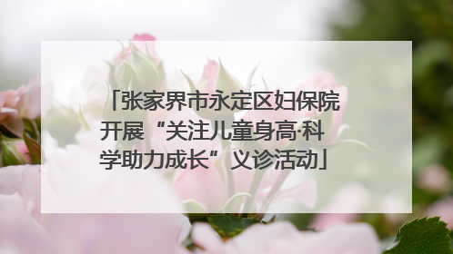 张家界市永定区妇保院开展“关注儿童身高·科学助力成长”义诊活动