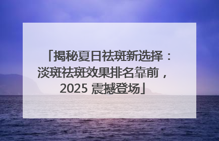 揭秘夏日祛斑新选择：淡斑祛斑效果排名靠前，2025 震撼登场