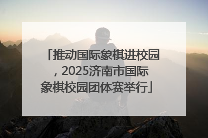 推动国际象棋进校园，2025济南市国际象棋校园团体赛举行
