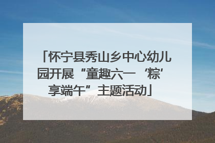怀宁县秀山乡中心幼儿园开展“童趣六一‘粽’享端午”主题活动