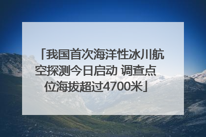 我国首次海洋性冰川航空探测今日启动 调查点位海拔超过4700米