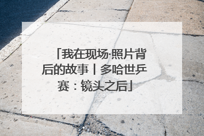 我在现场·照片背后的故事丨多哈世乒赛：镜头之后