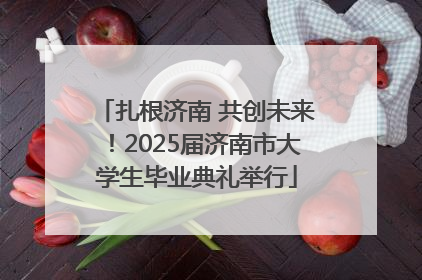 扎根济南 共创未来！2025届济南市大学生毕业典礼举行